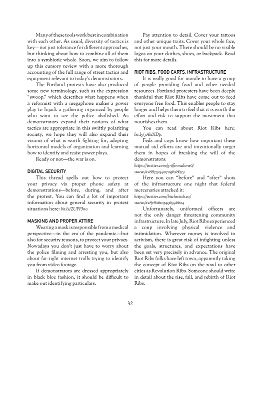 ‘Manyofthesetoolsworkbestincombination
swith each other. As onl, diversity of tates
Keynote tolerance for diferent approaches,
but thinking about ow eo combine al of thers
fr a symbiotic whole. Soo, we am follow
Lup this cursory review with a mote thorough
sccounting ofthe fl ange of tect acts and
{equipment relevan to today’s demonstrators,

‘The Pordand prorests have also produced
some new terminology, such a the expression
roo” which describes what happens when
a reformist with a megaphone makes a power
play to hijack a gathering organized hy people
‘who wane see the police abolished. AS
emonstrtors expand their notions of what
tactics ate appropriate inthis swf polerzing
society, we hope they will abo expand thelr
visions of what is worth fighting fr, adopting
horizontal modes of organization and learning
howto idenety and eis power plays

Ready ornot—the war ison

DIGITAL SECURITY

This thread spells out how to protect
your privacy via proper phone safety at
Semonstritions efor, dering, and afer
the protest. You can find a lot of Important
{formation about general security én protest

situations here byZUPEine

MASKING AND PROPER ATTIRE

‘Wearingamaskistesponsible roma medical
pertpective—in the era of the pandemic—but
leo forsccority reasons to proest your privacy.
[Nowadays you don’ just have to worry about
the police Sling and aresting you, but also
about far-right internet tolls tying eo identify
you fom video footage

demonstrators are dressed appropriately
4 black bloc fashion, it should be dificule ro

sake out tdeneivingpariulars

 

32

Pay atenton to detail, Cover your tattoos
and other nique traits. Cover your whole face
‘or jus your mouth. There should Be no visible
logos on your other, shoes, or backpock. Read
thier more details,

RIOT RIBS. FOOD CARTS, INFRASTRUCTURE

eis really good for morale w havea group
of people providing food and other needed
‘resources. Portland protemers have heen deeply
thankful that Rie Ribs have come ou t fed
tveryone free food. Ths enables people to stay
Tonger ani helps them to fee hat iis worth the
effort and risk to support che movernent that
‘pourthes them.

‘You con read
elysAeXDp.

Feds and cons know how important these
smucual ald efforts ate and inentionally target
them in hopes of breaking the will of the
Semonstrtots:
es iercomriinalon
sanusnssr74nr9628673

Here you can "before" and “afer” shots
of the infrastructure one night that federal
mercenaries attacked
Fetercom/ bch
sanaairSanonisio4

Unforcunately, uniformed oficers are
tee the only danger thteatening community
infrastructure ate uly, Riot Ribs experienced
2 coup. involving physical violence and
inuidation, Wherever money is involved in
civ, here is pret risk of infighting unless
the goals, suuctures, and expectations have
ben set very precisely in advance. The original
Riot Ribs folks havelefecown, apparently taking
the concept of Riot Ribs on the road to other
‘iter as Revolution Ribs Someone should write
tn detall about the es, fall, and rebirth of Rot
Ribs.

shour Riot Ribs here
